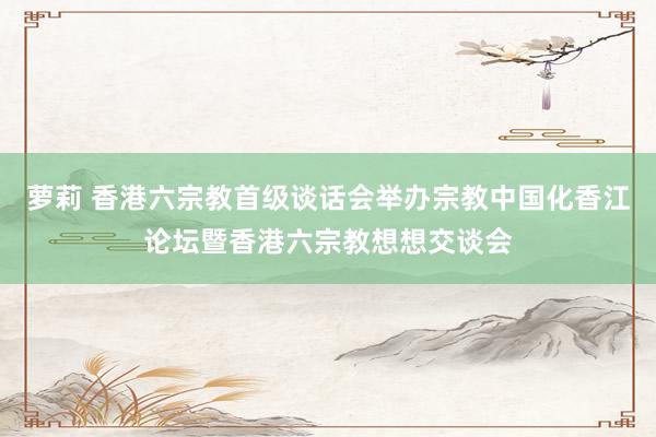 萝莉 香港六宗教首级谈话会举办宗教中国化香江论坛暨香港六宗教想想交谈会