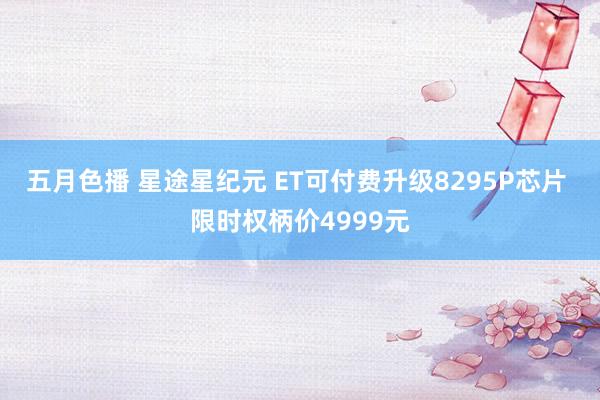 五月色播 星途星纪元 ET可付费升级8295P芯片 限时权柄价4999元