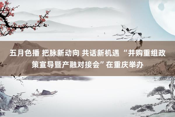 五月色播 把脉新动向 共话新机遇 “并购重组政策宣导暨产融对接会”在重庆举办