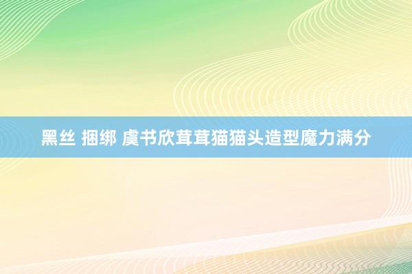 黑丝 捆绑 虞书欣茸茸猫猫头造型魔力满分