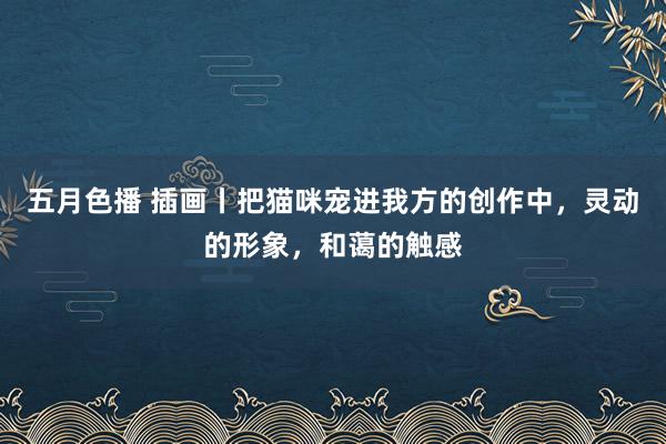 五月色播 插画丨把猫咪宠进我方的创作中，灵动的形象，和蔼的触感
