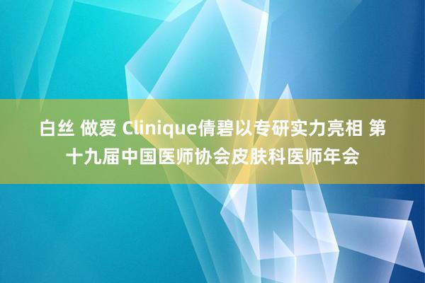 白丝 做爱 Clinique倩碧以专研实力亮相 第十九届中国医师协会皮肤科医师年会