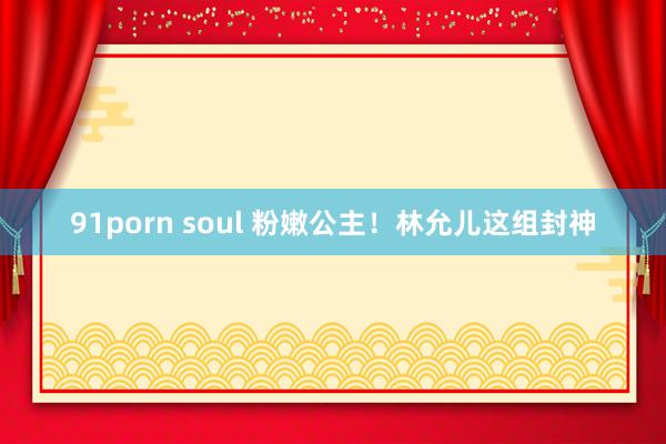 91porn soul 粉嫩公主！林允儿这组封神