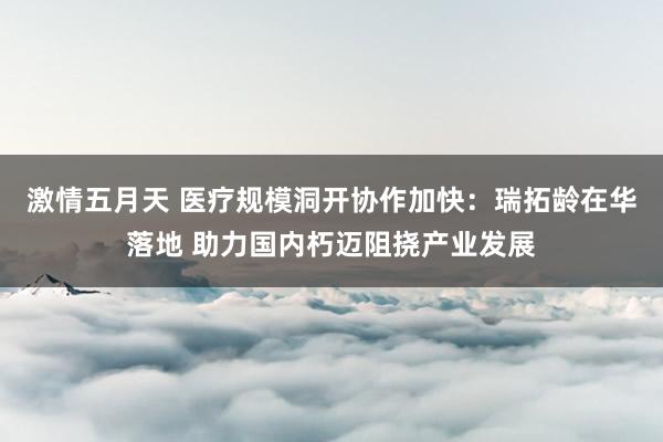 激情五月天 医疗规模洞开协作加快：瑞拓龄在华落地 助力国内朽迈阻挠产业发展