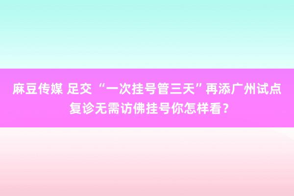 麻豆传媒 足交 “一次挂号管三天”再添广州试点 复诊无需访佛挂号你怎样看？