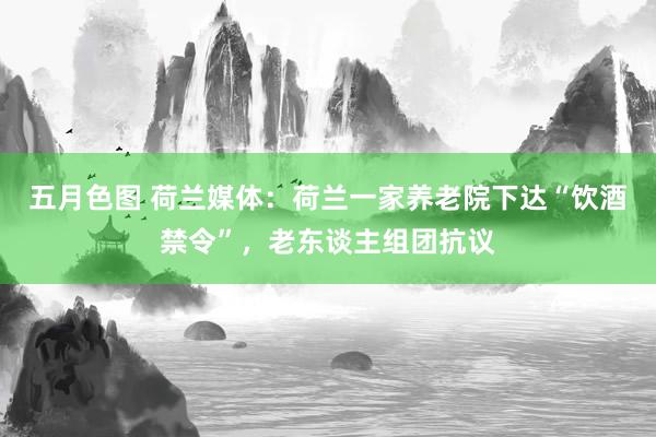 五月色图 荷兰媒体：荷兰一家养老院下达“饮酒禁令”，老东谈主组团抗议