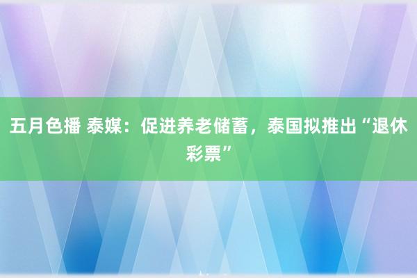 五月色播 泰媒:促进养老储蓄,泰国拟推出“退休彩票”