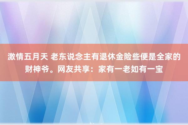 激情五月天 老东说念主有退休金险些便是全家的财神爷。网友共享：家有一老如有一宝