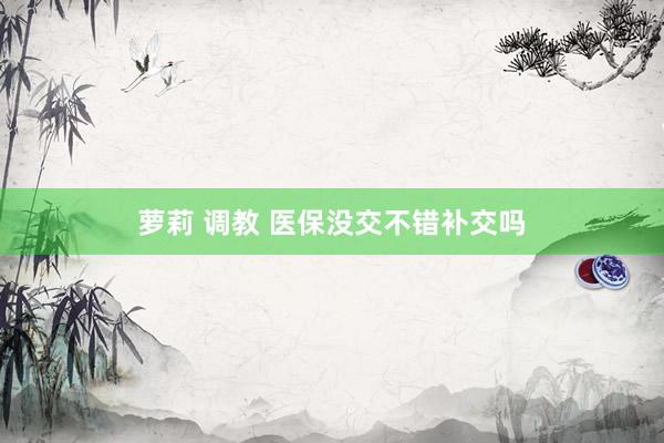 萝莉 调教 医保没交不错补交吗