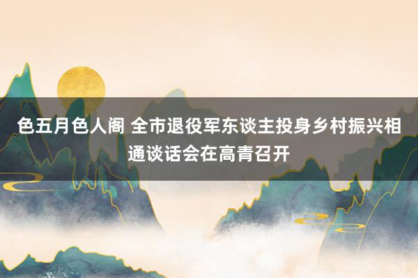 色五月色人阁 全市退役军东谈主投身乡村振兴相通谈话会在高青召开