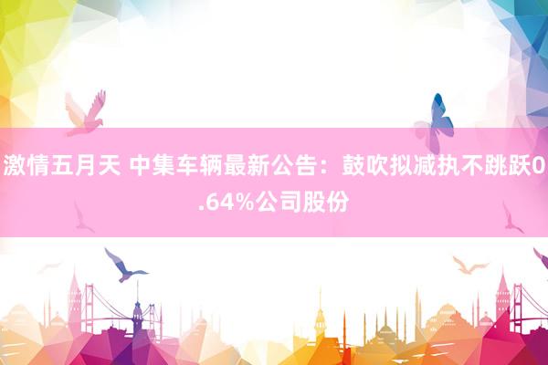 激情五月天 中集车辆最新公告：鼓吹拟减执不跳跃0.64%公司股份