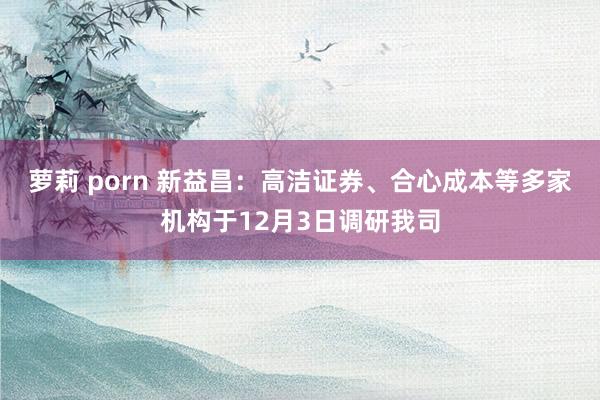 萝莉 porn 新益昌：高洁证券、合心成本等多家机构于12月3日调研我司