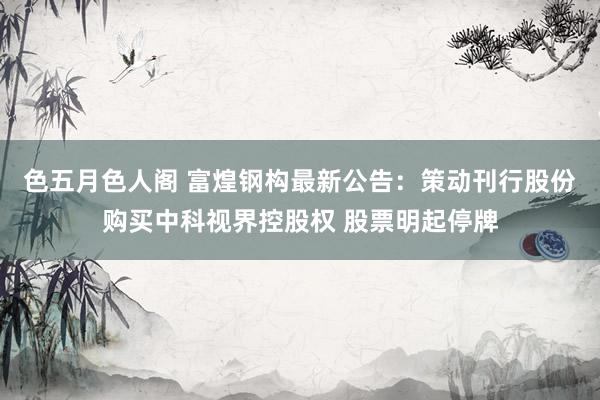 色五月色人阁 富煌钢构最新公告：策动刊行股份购买中科视界控股权 股票明起停牌