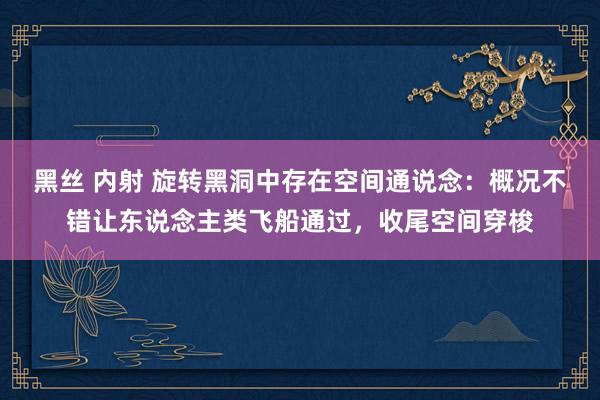 黑丝 内射 旋转黑洞中存在空间通说念：概况不错让东说念主类飞船通过，收尾空间穿梭