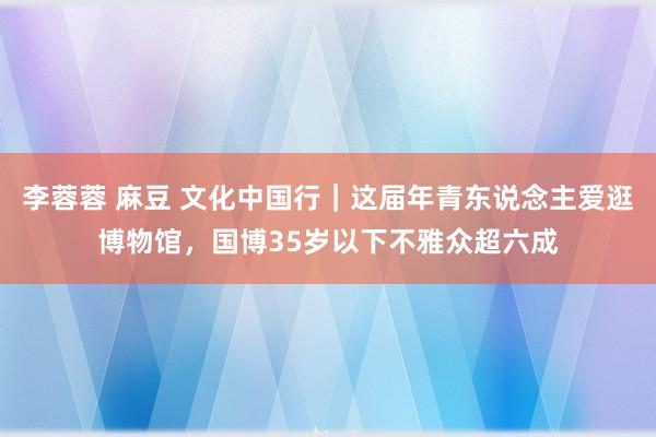 李蓉蓉 麻豆 文化中国行｜这届年青东说念主爱逛博物馆，国博35岁以下不雅众超六成