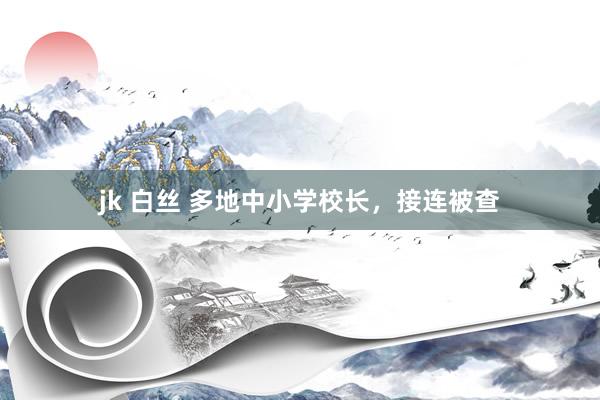 jk 白丝 多地中小学校长，接连被查