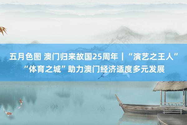 五月色图 澳门归来故国25周年｜“演艺之王人”“体育之城”助力澳门经济适度多元发展
