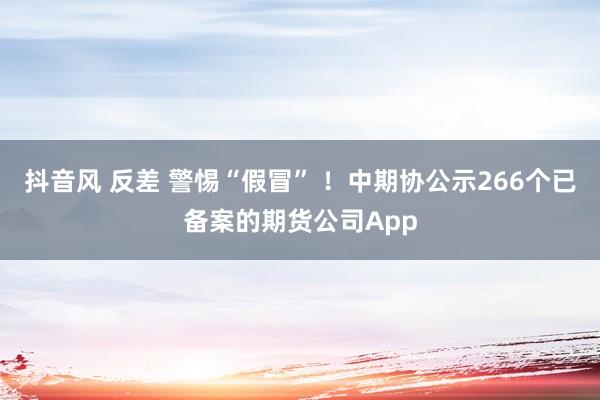 抖音风 反差 警惕“假冒” ！中期协公示266个已备案的期货公司App