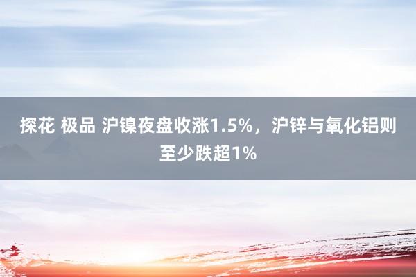 探花 极品 沪镍夜盘收涨1.5%，沪锌与氧化铝则至少跌超1%