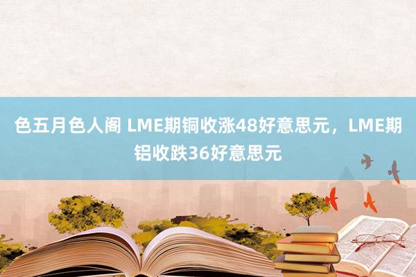 色五月色人阁 LME期铜收涨48好意思元，LME期铝收跌36好意思元