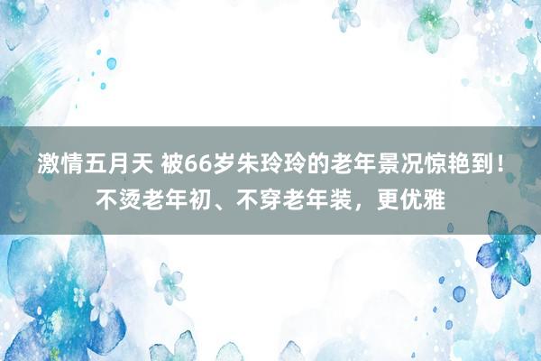 激情五月天 被66岁朱玲玲的老年景况惊艳到！不烫老年初、不穿老年装，更优雅