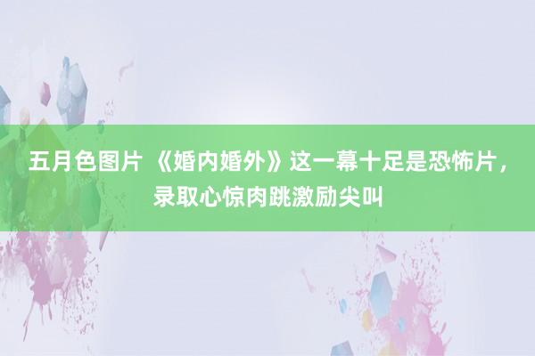 五月色图片 《婚内婚外》这一幕十足是恐怖片，录取心惊肉跳激励尖叫