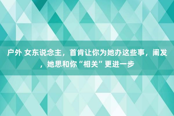 户外 女东说念主，首肯让你为她办这些事，阐发，她思和你“相关”更进一步