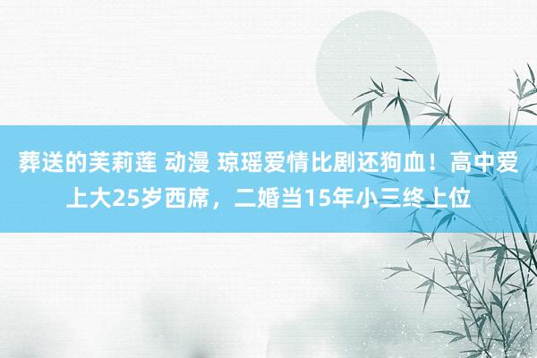 葬送的芙莉莲 动漫 琼瑶爱情比剧还狗血！高中爱上大25岁西席，二婚当15年小三终上位