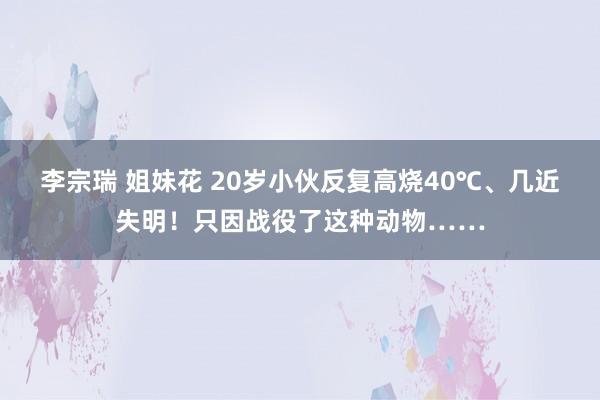 李宗瑞 姐妹花 20岁小伙反复高烧40℃、几近失明！只因战役了这种动物……