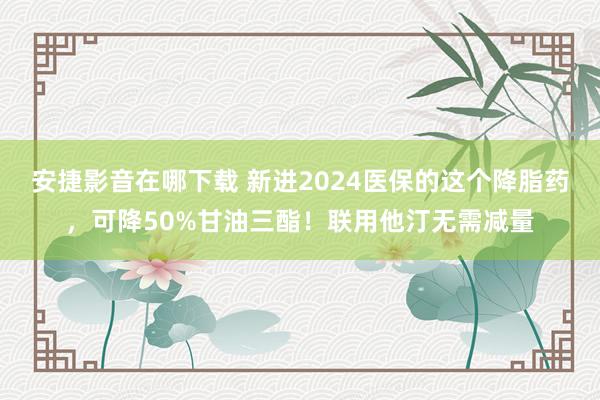 安捷影音在哪下载 新进2024医保的这个降脂药，可降50%甘油三酯！联用他汀无需减量