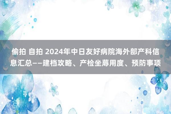 偷拍 自拍 2024年中日友好病院海外部产科信息汇总——建档攻略、产检坐蓐用度、预防事项