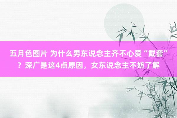 五月色图片 为什么男东说念主齐不心爱“戴套”？深广是这4点原因，女东说念主不妨了解