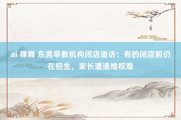 ai 裸舞 东莞早教机构闭店造访：有的闭店前仍在招生，家长遭逢维权难