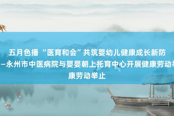 五月色播 “医育和会”共筑婴幼儿健康成长新防地——永州市中医病院与婴婴朝上托育中心开展健康劳动举止