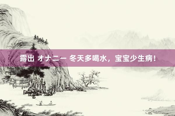 露出 オナニー 冬天多喝水，宝宝少生病！