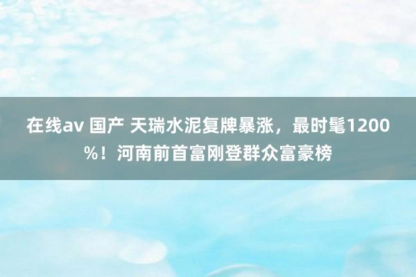 在线av 国产 天瑞水泥复牌暴涨，最时髦1200%！河南前首富刚登群众富豪榜