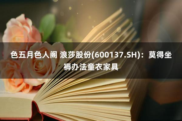 色五月色人阁 浪莎股份(600137.SH)：莫得坐褥办法童衣家具