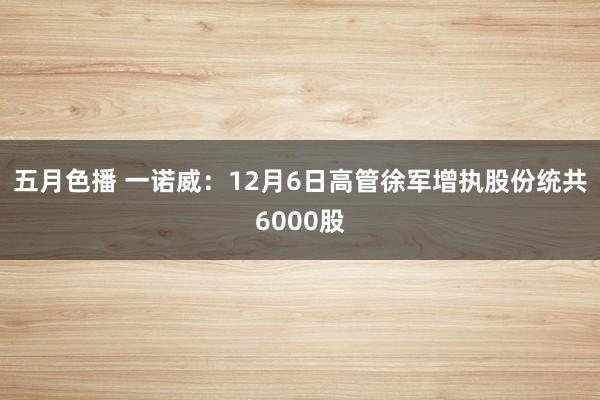 五月色播 一诺威：12月6日高管徐军增执股份统共6000股
