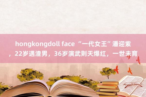 hongkongdoll face “一代女王”潘迎紫，22岁遇渣男，36岁演武则天爆红，一世未育
