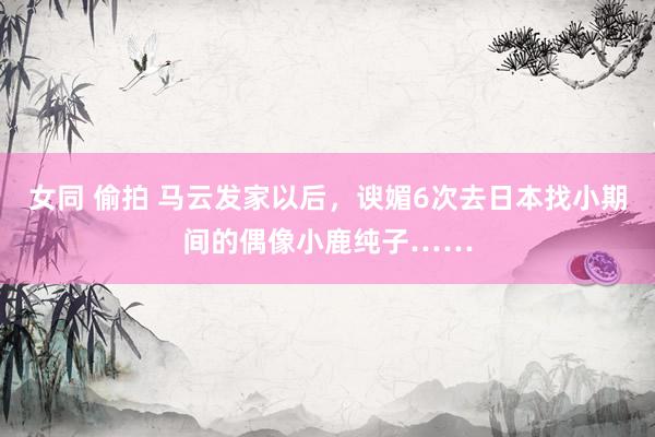 女同 偷拍 马云发家以后，谀媚6次去日本找小期间的偶像小鹿纯子……