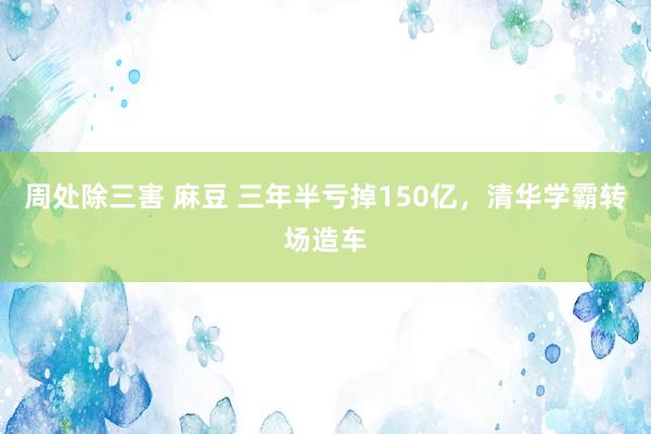 周处除三害 麻豆 三年半亏掉150亿，清华学霸转场造车