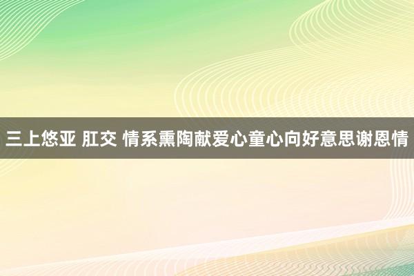 三上悠亚 肛交 情系熏陶献爱心童心向好意思谢恩情