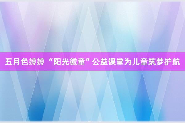 五月色婷婷 “阳光徽童”公益课堂为儿童筑梦护航
