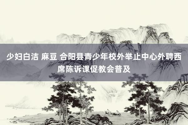 少妇白洁 麻豆 合阳县青少年校外举止中心外聘西席陈诉课促教会普及