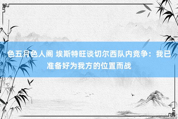 色五月色人阁 埃斯特旺谈切尔西队内竞争：我已准备好为我方的位置而战