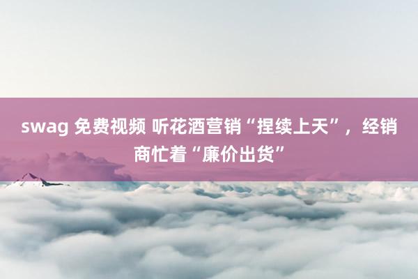 swag 免费视频 听花酒营销“捏续上天”，经销商忙着“廉价出货”