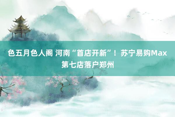 色五月色人阁 河南“首店开新”！苏宁易购Max第七店落户郑州