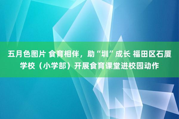 五月色图片 食育相伴，助“圳”成长 福田区石厦学校（小学部）开展食育课堂进校园动作