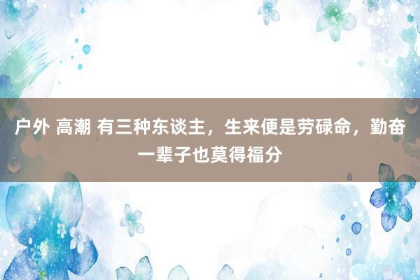 户外 高潮 有三种东谈主，生来便是劳碌命，勤奋一辈子也莫得福分