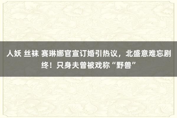 人妖 丝袜 赛琳娜官宣订婚引热议，北盛意难忘剧终！只身夫曾被戏称“野兽”